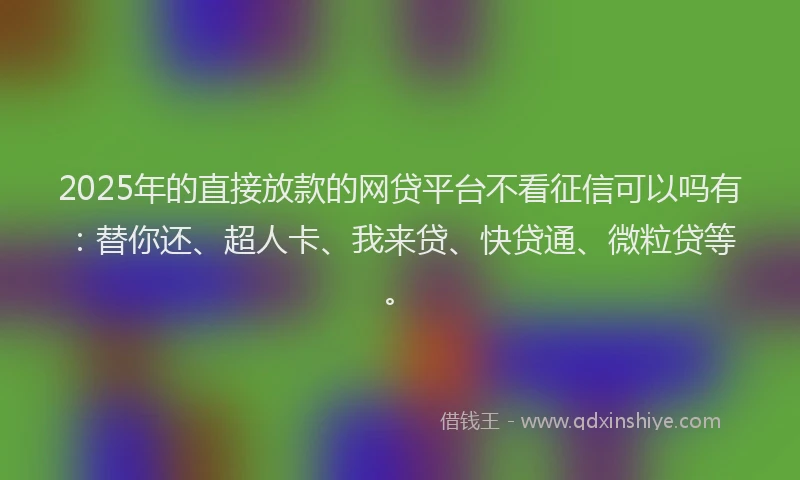 2025年的直接放款的网贷平台不看征信可以吗有：替你还、超人卡、我来贷、快贷通、微粒贷等。