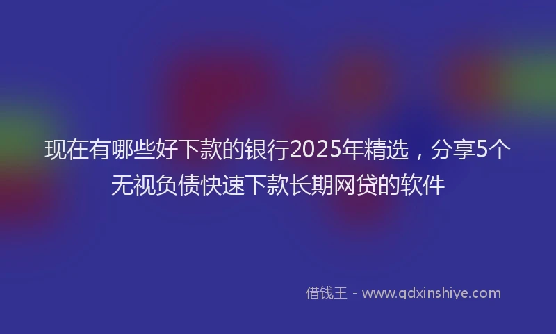 现在有哪些好下款的银行2025年精选，分享5个无视负债快速下款长期网贷的软件