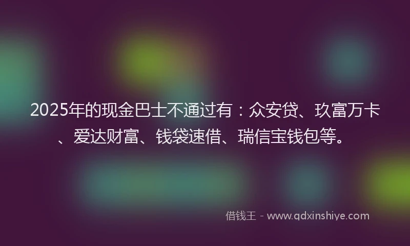 2025年的现金巴士不通过有：众安贷、玖富万卡、爱达财富、钱袋速借、瑞信宝钱包等。