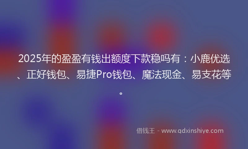 2025年的盈盈有钱出额度下款稳吗有：小鹿优选、正好钱包、易捷Pro钱包、魔法现金、易支花等。