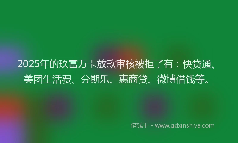 2025年的玖富万卡放款审核被拒了有：快贷通、美团生活费、分期乐、惠商贷、微博借钱等。