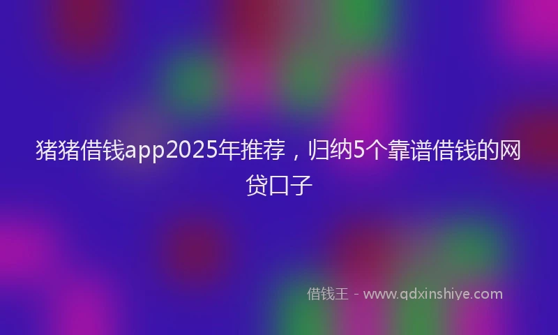 猪猪借钱app2025年推荐，归纳5个靠谱借钱的网贷口子