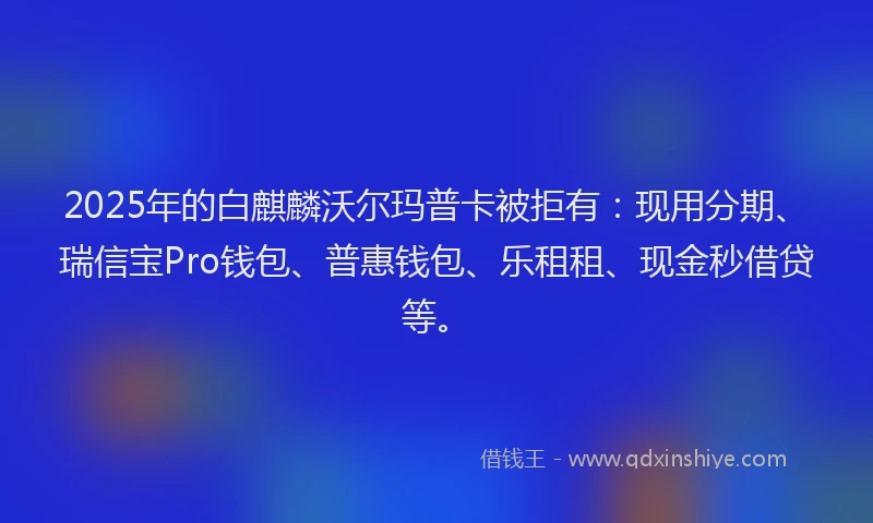 2025年的白麒麟沃尔玛普卡被拒有：现用分期、瑞信宝Pro钱包、普惠钱包、乐租租、现金秒借贷等。