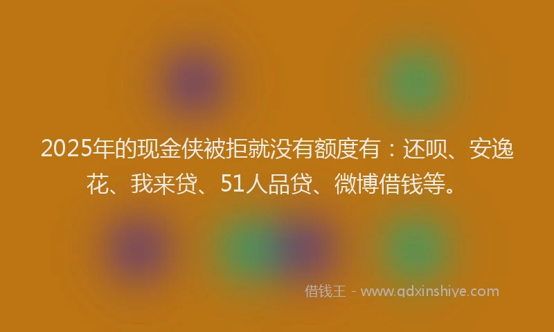 2025年的现金侠被拒就没有额度有：还呗、安逸花、我来贷、51人品贷、微博借钱等。