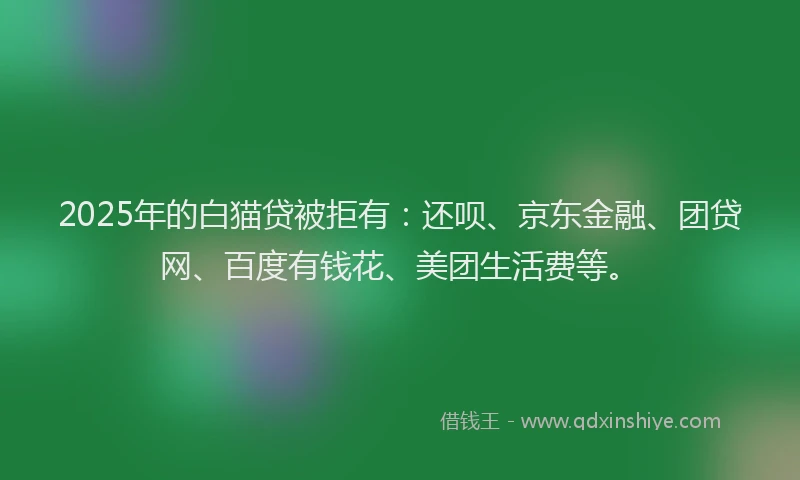 2025年的白猫贷被拒有：还呗、京东金融、团贷网、百度有钱花、美团生活费等。
