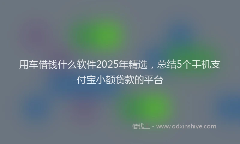 用车借钱什么软件2025年精选，总结5个手机支付宝小额贷款的平台
