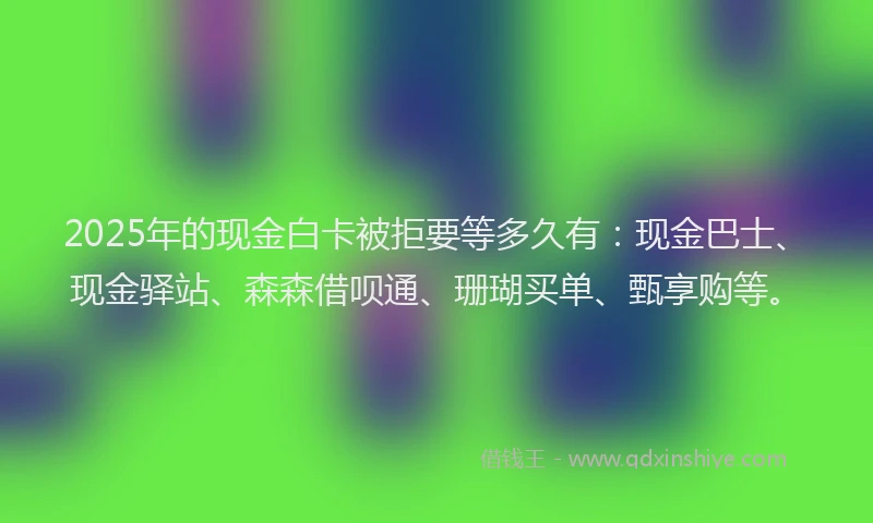 2025年的现金白卡被拒要等多久有：现金巴士、现金驿站、森森借呗通、珊瑚买单、甄享购等。