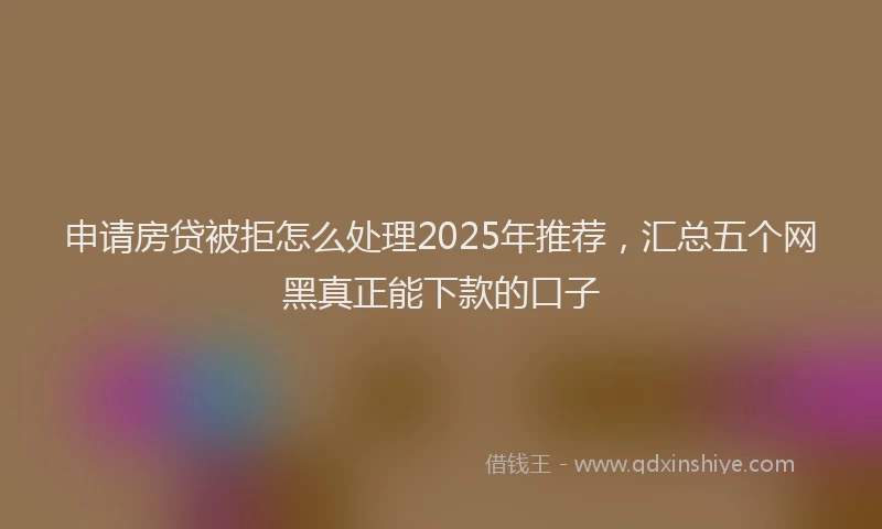 申请房贷被拒怎么处理2025年推荐，汇总五个网黑真正能下款的口子