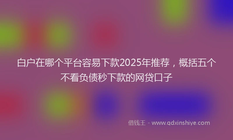 白户在哪个平台容易下款2025年推荐，概括五个不看负债秒下款的网贷口子