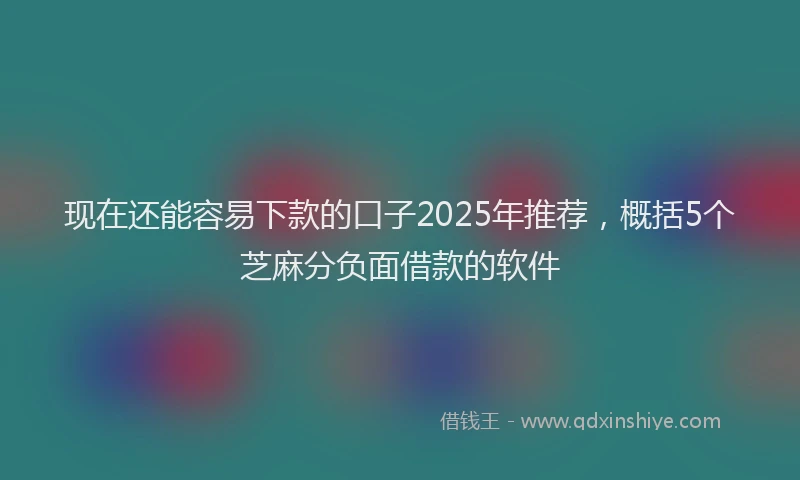现在还能容易下款的口子2025年推荐，概括5个芝麻分负面借款的软件
