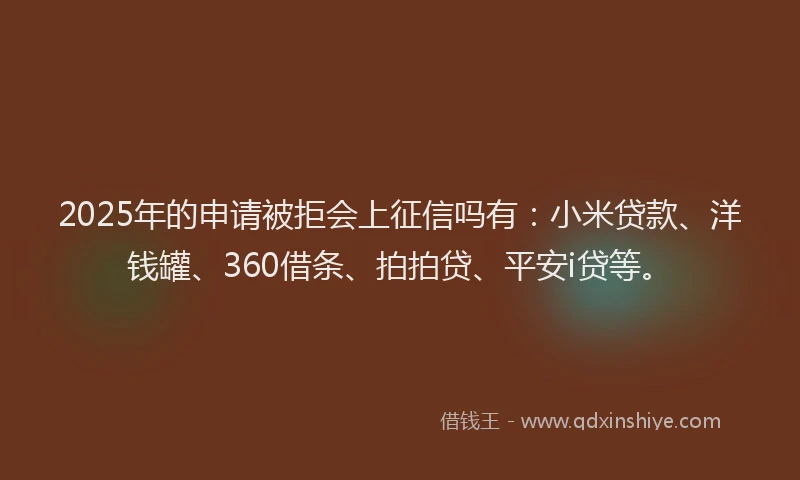 2025年的申请被拒会上征信吗有：小米贷款、洋钱罐、360借条、拍拍贷、平安i贷等。