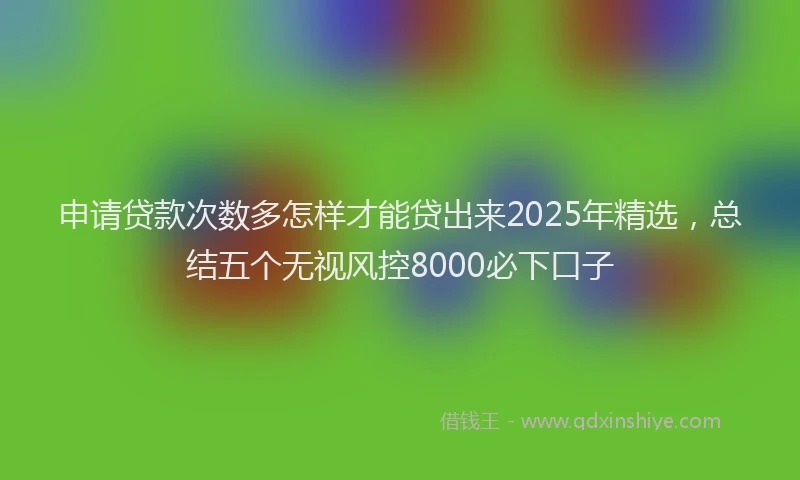 申请贷款次数多怎样才能贷出来2025年精选，总结五个无视风控8000必下口子