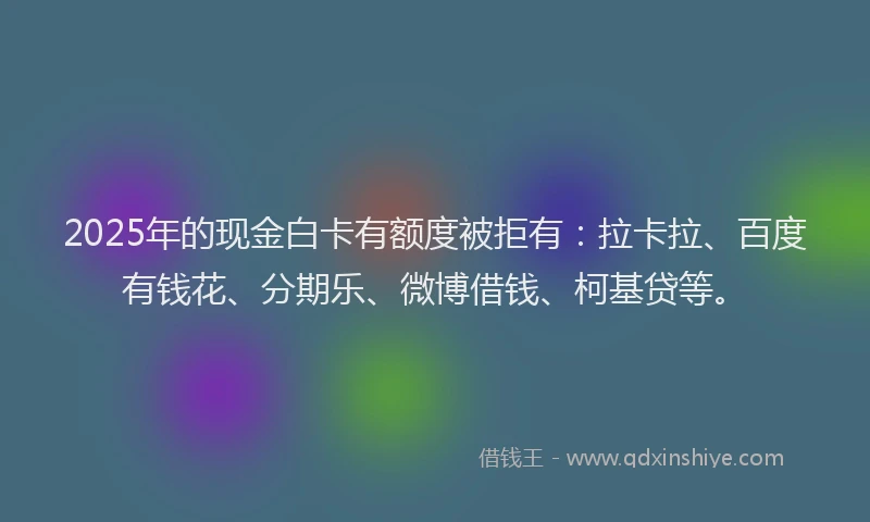 2025年的现金白卡有额度被拒有：拉卡拉、百度有钱花、分期乐、微博借钱、柯基贷等。