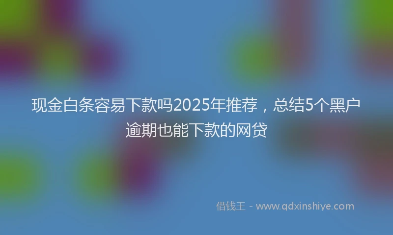 现金白条容易下款吗2025年推荐，总结5个黑户逾期也能下款的网贷