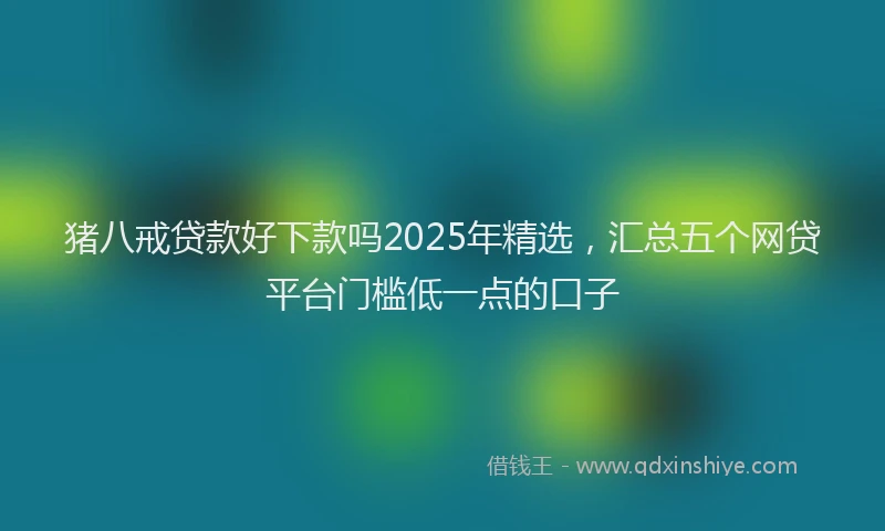 猪八戒贷款好下款吗2025年精选，汇总五个网贷平台门槛低一点的口子