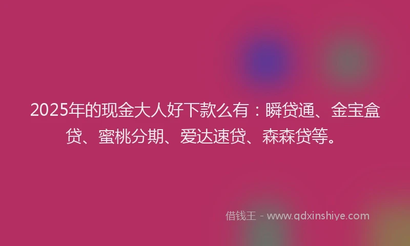 2025年的现金大人好下款么有：瞬贷通、金宝盒贷、蜜桃分期、爱达速贷、森森贷等。