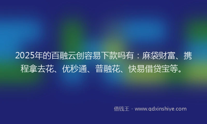 2025年的百融云创容易下款吗有：麻袋财富、携程拿去花、优秒通、普融花、快易借贷宝等。
