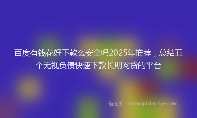 百度有钱花好下款么安全吗2025年推荐，总结五个无视负债快速下款长期网贷的平台