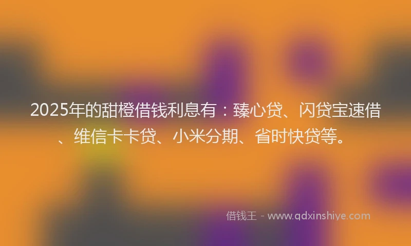 2025年的甜橙借钱利息有：臻心贷、闪贷宝速借、维信卡卡贷、小米分期、省时快贷等。