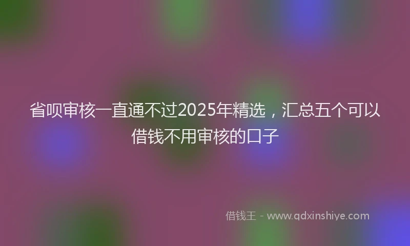 省呗审核一直通不过2025年精选，汇总五个可以借钱不用审核的口子