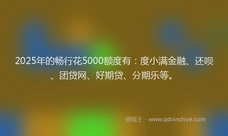 2025年的畅行花5000额度有：度小满金融、还呗、团贷网、好期贷、分期乐等。