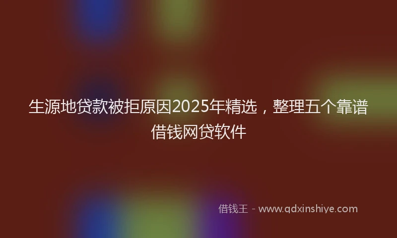 生源地贷款被拒原因2025年精选，整理五个靠谱借钱网贷软件
