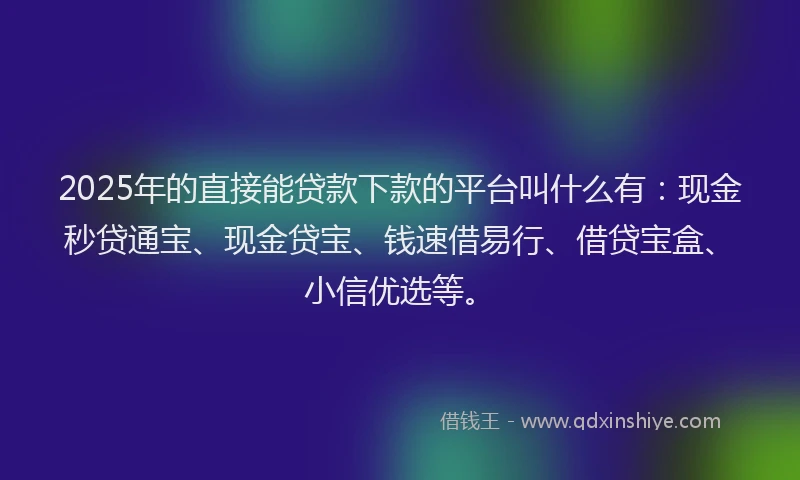 2025年的直接能贷款下款的平台叫什么有：现金秒贷通宝、现金贷宝、钱速借易行、借贷宝盒、小信优选等。