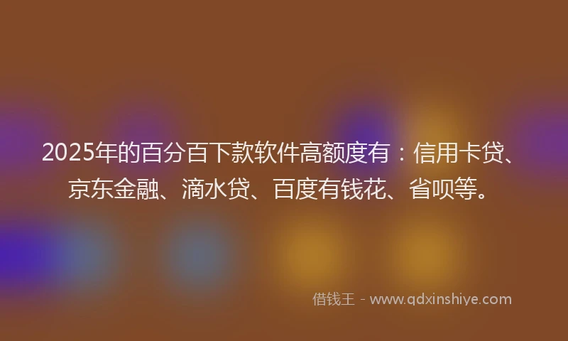 2025年的百分百下款软件高额度有：信用卡贷、京东金融、滴水贷、百度有钱花、省呗等。