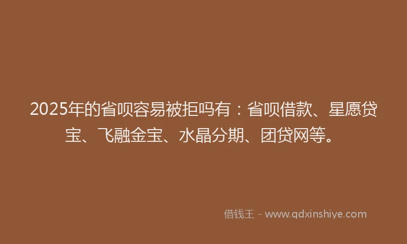 2025年的省呗容易被拒吗有：省呗借款、星愿贷宝、飞融金宝、水晶分期、团贷网等。