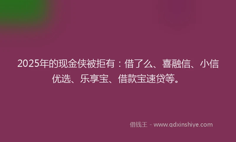 2025年的现金侠被拒有：借了么、喜融信、小信优选、乐享宝、借款宝速贷等。