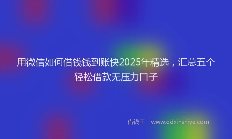 用微信如何借钱钱到账快2025年精选，汇总五个轻松借款无压力口子