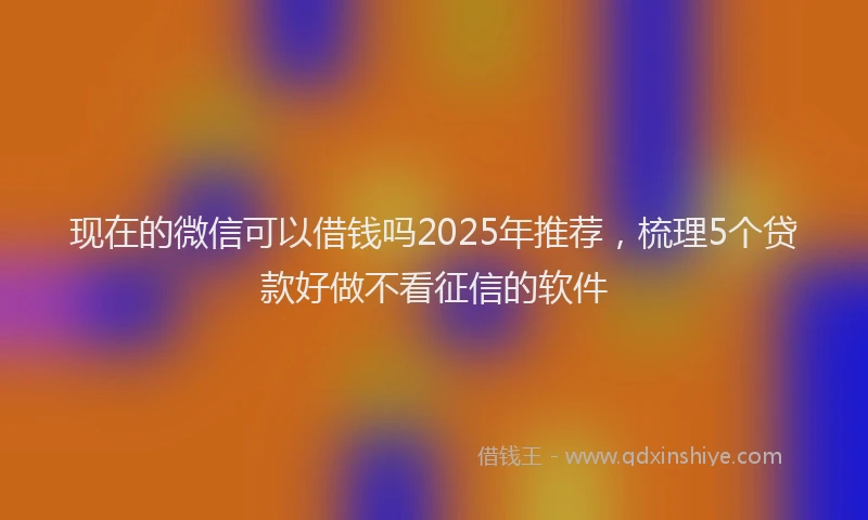 现在的微信可以借钱吗2025年推荐，梳理5个贷款好做不看征信的软件