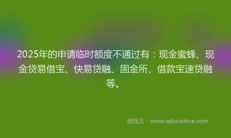 2025年的申请临时额度不通过有：现金蜜蜂、现金贷易借宝、快易贷融、固金所、借款宝速贷融等。