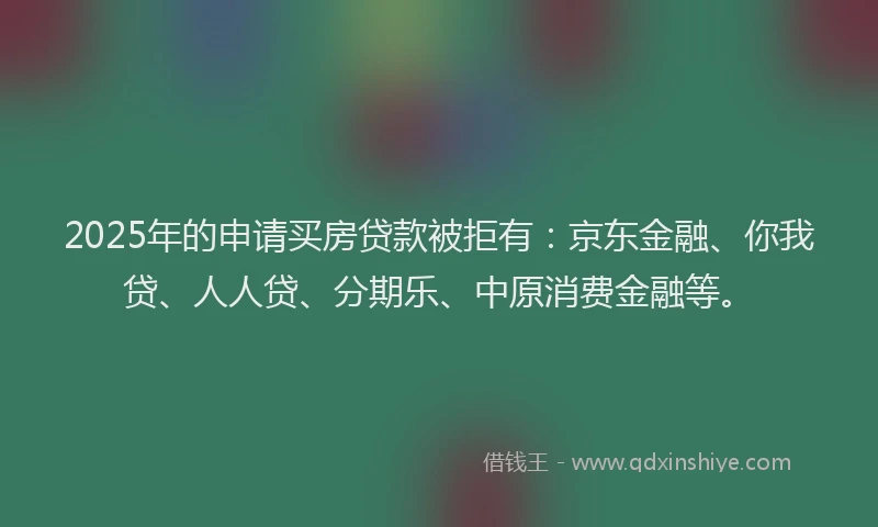 2025年的申请买房贷款被拒有：京东金融、你我贷、人人贷、分期乐、中原消费金融等。