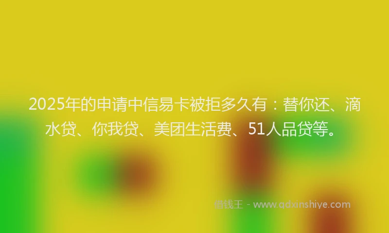 2025年的申请中信易卡被拒多久有：替你还、滴水贷、你我贷、美团生活费、51人品贷等。