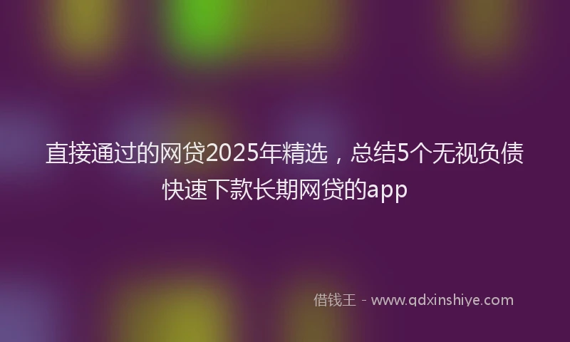 直接通过的网贷2025年精选，总结5个无视负债快速下款长期网贷的app