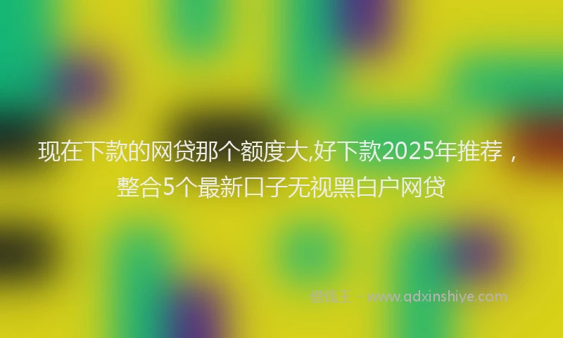 现在下款的网贷那个额度大,好下款2025年推荐，整合5个最新口子无视黑白户网贷