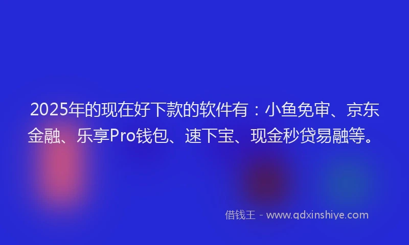 2025年的现在好下款的软件有：小鱼免审、京东金融、乐享Pro钱包、速下宝、现金秒贷易融等。