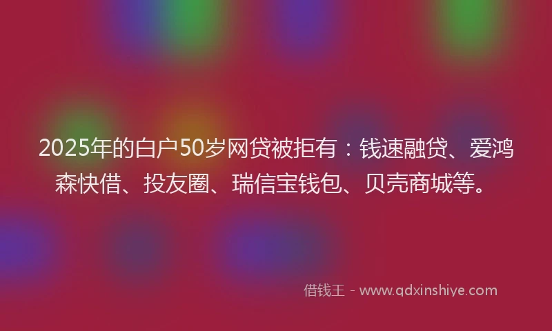 2025年的白户50岁网贷被拒有：钱速融贷、爱鸿森快借、投友圈、瑞信宝钱包、贝壳商城等。