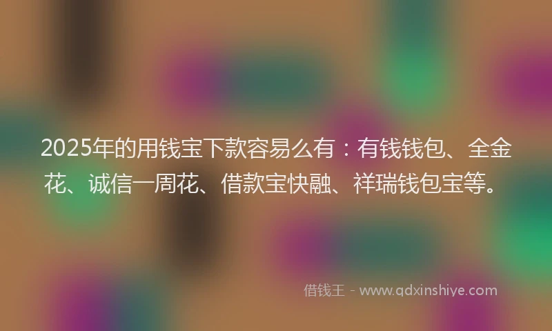 2025年的用钱宝下款容易么有：有钱钱包、全金花、诚信一周花、借款宝快融、祥瑞钱包宝等。
