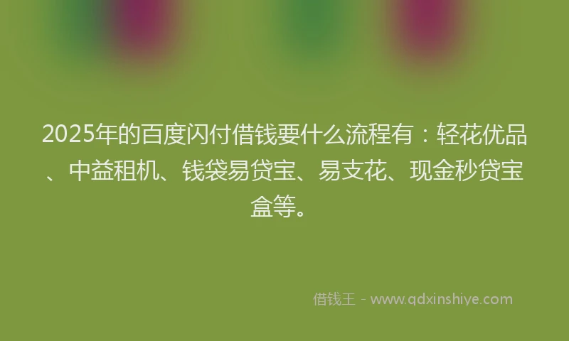 2025年的百度闪付借钱要什么流程有：轻花优品、中益租机、钱袋易贷宝、易支花、现金秒贷宝盒等。