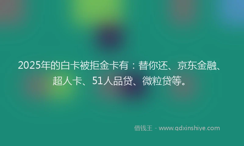 2025年的白卡被拒金卡有：替你还、京东金融、超人卡、51人品贷、微粒贷等。