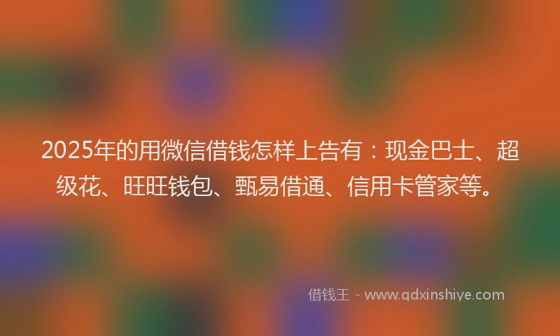 2025年的用微信借钱怎样上告有：现金巴士、超级花、旺旺钱包、甄易借通、信用卡管家等。