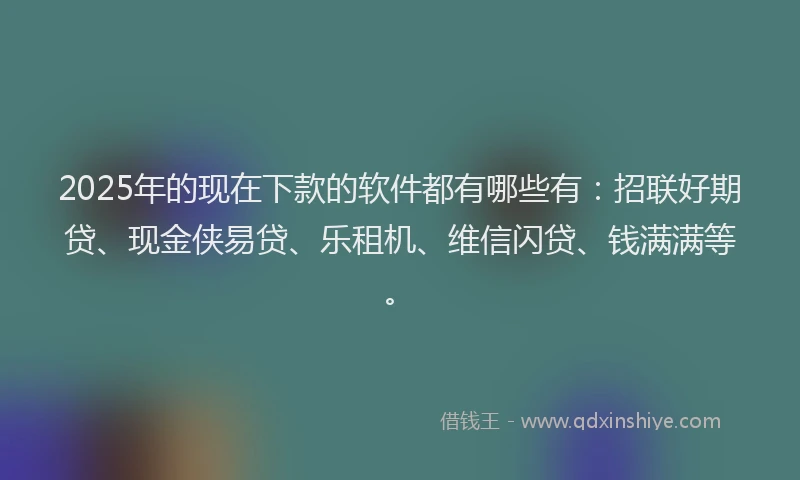 2025年的现在下款的软件都有哪些有：招联好期贷、现金侠易贷、乐租机、维信闪贷、钱满满等。