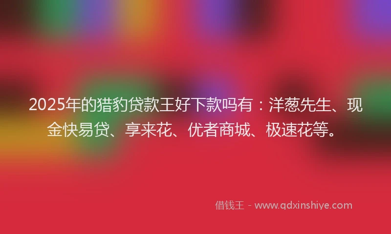 2025年的猎豹贷款王好下款吗有：洋葱先生、现金快易贷、享来花、优者商城、极速花等。