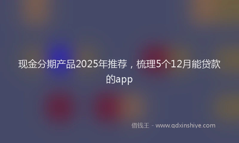 现金分期产品2025年推荐，梳理5个12月能贷款的app