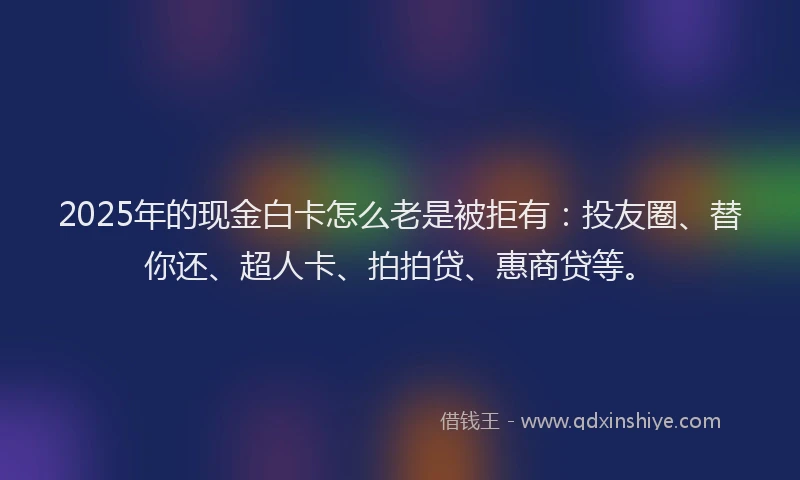 2025年的现金白卡怎么老是被拒有：投友圈、替你还、超人卡、拍拍贷、惠商贷等。