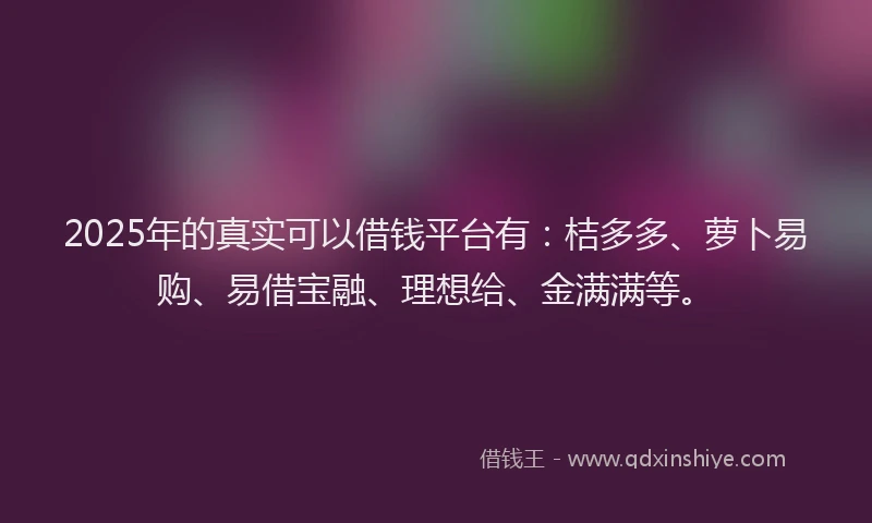 2025年的真实可以借钱平台有：桔多多、萝卜易购、易借宝融、理想给、金满满等。