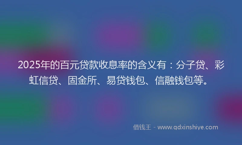2025年的百元贷款收息率的含义有：分子贷、彩虹信贷、固金所、易贷钱包、信融钱包等。