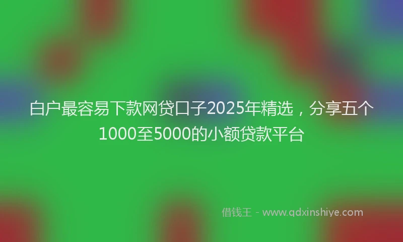 白户最容易下款网贷口子2025年精选，分享五个1000至5000的小额贷款平台